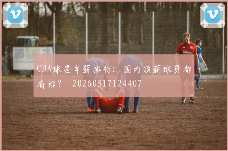 CBA球星年薪排行:国内顶薪球员都有谁?_20260517124407